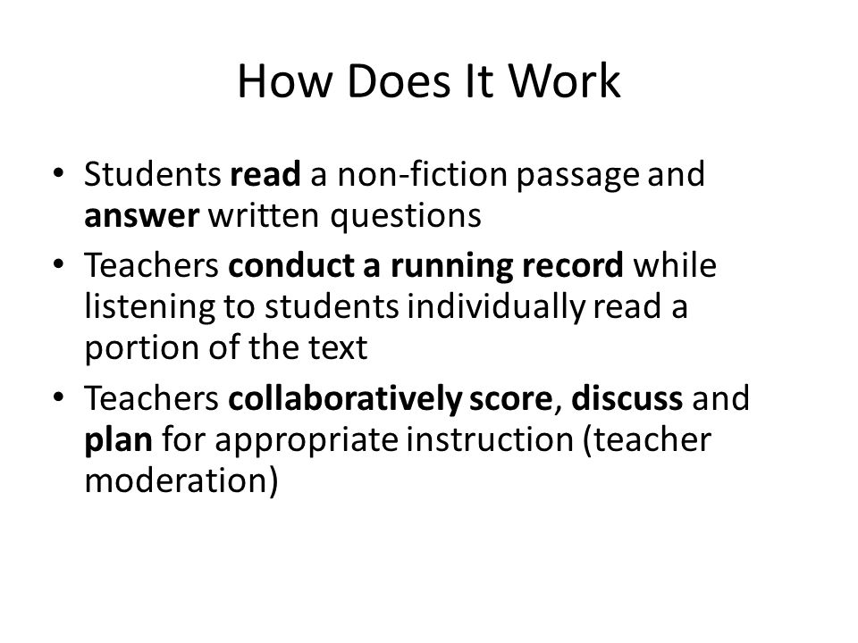 How Does It Work Students read a non-fiction passage and answer written questions Teachers conduct a running record while listening to students individually read a portion of the text Teachers collaboratively score, discuss and plan for appropriate instruction (teacher moderation)
