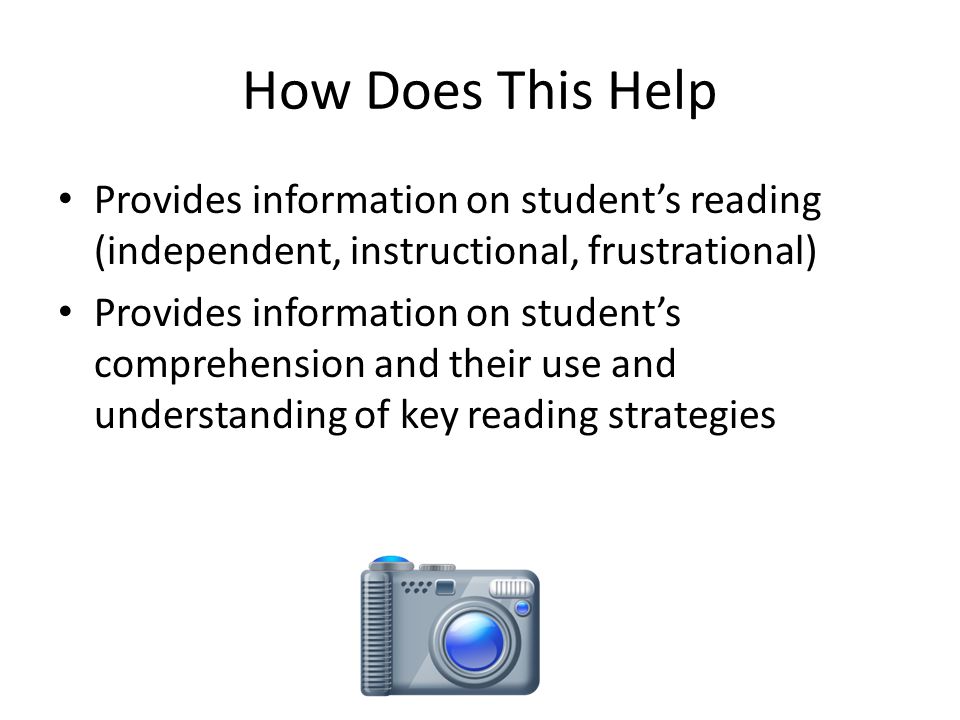 How Does This Help Provides information on student’s reading (independent, instructional, frustrational) Provides information on student’s comprehension and their use and understanding of key reading strategies