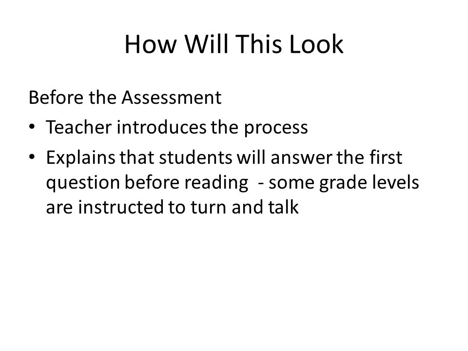 How Will This Look Before the Assessment Teacher introduces the process Explains that students will answer the first question before reading - some grade levels are instructed to turn and talk