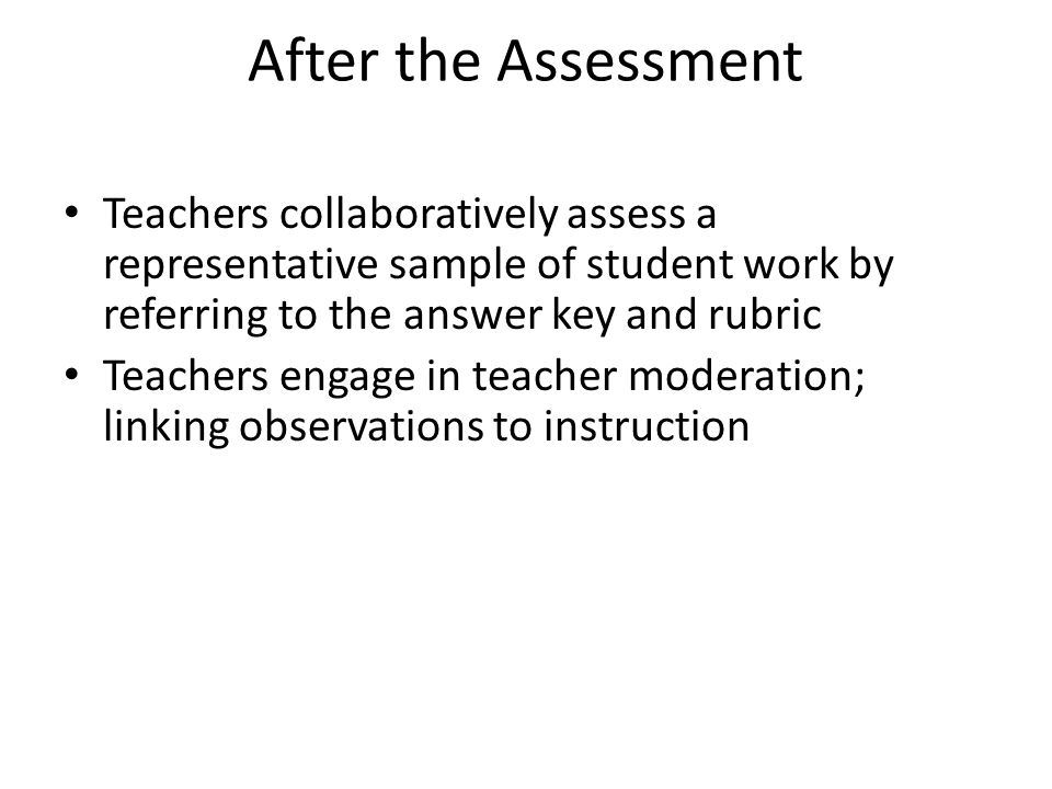 After the Assessment Teachers collaboratively assess a representative sample of student work by referring to the answer key and rubric Teachers engage in teacher moderation; linking observations to instruction