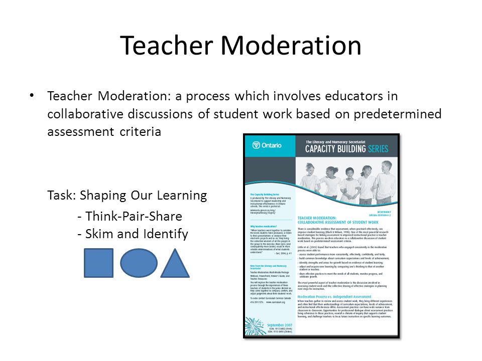 Teacher Moderation Teacher Moderation: a process which involves educators in collaborative discussions of student work based on predetermined assessment criteria Task: Shaping Our Learning - Think-Pair-Share - Skim and Identify