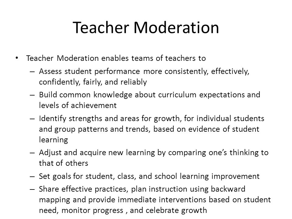 Teacher Moderation Teacher Moderation enables teams of teachers to – Assess student performance more consistently, effectively, confidently, fairly, and reliably – Build common knowledge about curriculum expectations and levels of achievement – Identify strengths and areas for growth, for individual students and group patterns and trends, based on evidence of student learning – Adjust and acquire new learning by comparing one’s thinking to that of others – Set goals for student, class, and school learning improvement – Share effective practices, plan instruction using backward mapping and provide immediate interventions based on student need, monitor progress, and celebrate growth