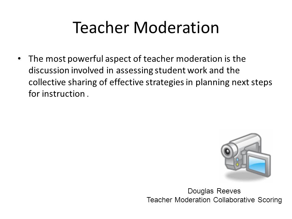 Teacher Moderation The most powerful aspect of teacher moderation is the discussion involved in assessing student work and the collective sharing of effective strategies in planning next steps for instruction.