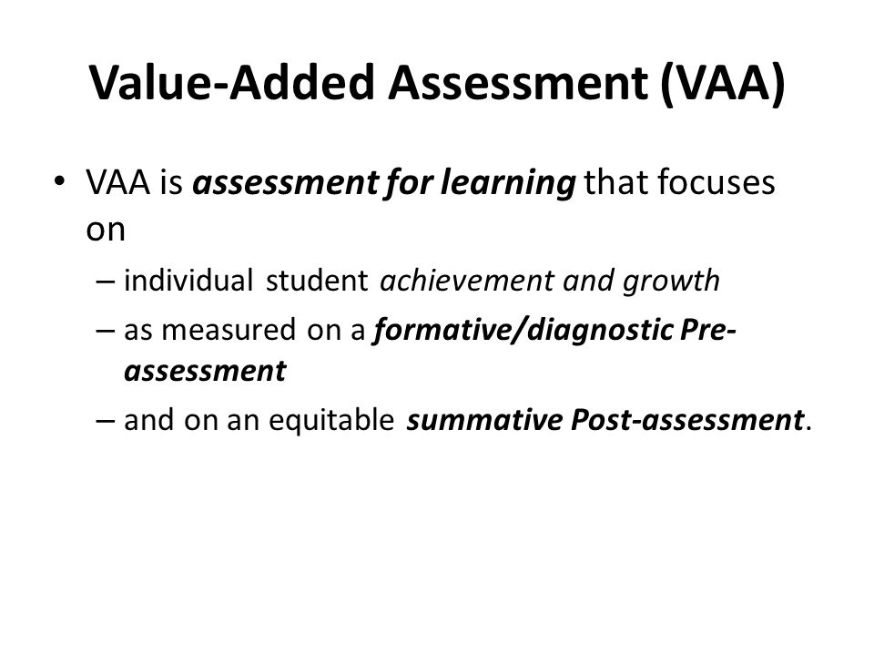Value-Added Assessment (VAA) VAA is assessment for learning that focuses on – individual student achievement and growth – as measured on a formative/diagnostic Pre- assessment – and on an equitable summative Post-assessment.