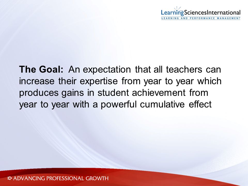 The Goal: An expectation that all teachers can increase their expertise from year to year which produces gains in student achievement from year to year with a powerful cumulative effect