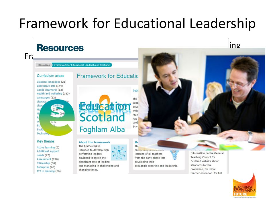 Framework for Educational Leadership Establishing a Scottish College for Educational LeadershipFramework is currently being developed into an interactive tool Purpose of framework is to develop high performing leaders managing in challenging times Leadership is the ability to: - develop a vision for change based on shared values which leads to improvements in outcomes for learners - enable and support others to develop
