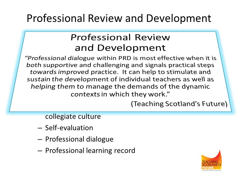 Professional Review and Development Current guidance (2002) is being updated Revised guidance based on key features of effective PRD: – Entitlement and responsibility of all teachers – Positive impact on professional learning and outcomes for pupils – Takes place within a supportive, challenging and collegiate culture – Self-evaluation – Professional dialogue – Professional learning record