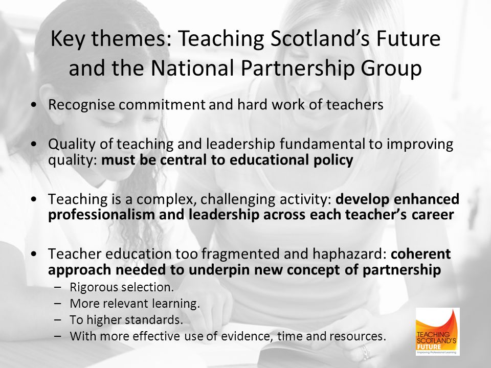 Key themes: Teaching Scotland’s Future and the National Partnership Group Recognise commitment and hard work of teachers Quality of teaching and leadership fundamental to improving quality: must be central to educational policy Teaching is a complex, challenging activity: develop enhanced professionalism and leadership across each teacher’s career Teacher education too fragmented and haphazard: coherent approach needed to underpin new concept of partnership –Rigorous selection.