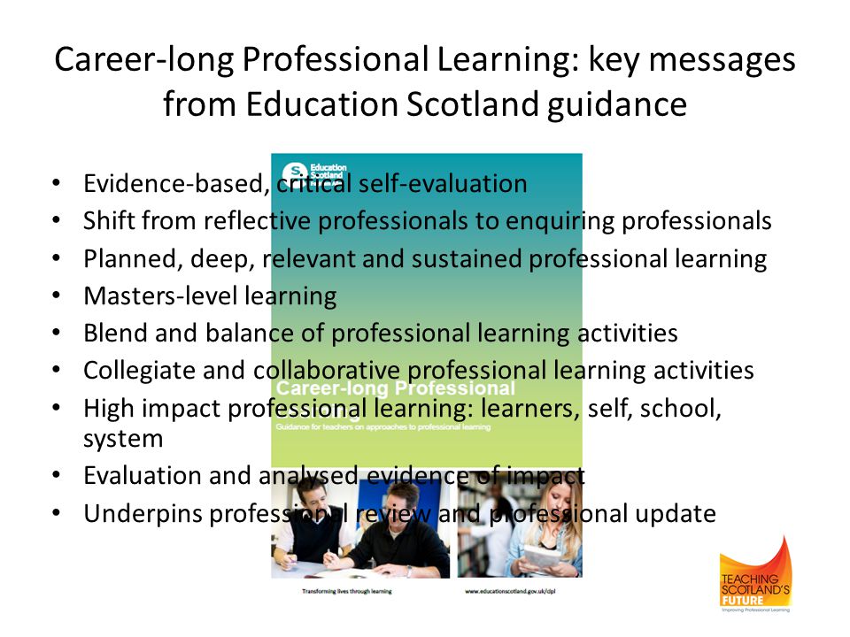 Career-long Professional Learning: key messages from Education Scotland guidance Evidence-based, critical self-evaluation Shift from reflective professionals to enquiring professionals Planned, deep, relevant and sustained professional learning Masters-level learning Blend and balance of professional learning activities Collegiate and collaborative professional learning activities High impact professional learning: learners, self, school, system Evaluation and analysed evidence of impact Underpins professional review and professional update