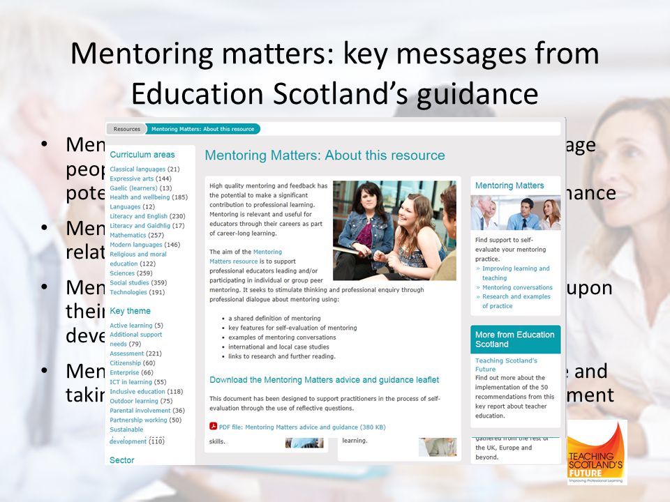 Mentoring matters: key messages from Education Scotland’s guidance Mentoring is a process designed to support and encourage people to manage their own learning, maximise their potential, develop their skills and improve their performance Mentoring is an interpersonal partnership and helpful relationship based on mutual trust and respect Mentors provide mentees with opportunities to reflect upon their skills and their performance and identify ways of developing and progressing them Mentoring is about mentees becoming more self-aware and taking responsibility for their own learning and development