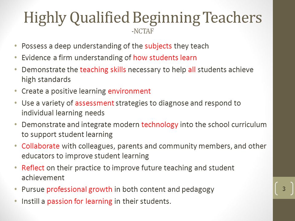 Highly Qualified Beginning Teachers -NCTAF Possess a deep understanding of the subjects they teach Evidence a firm understanding of how students learn Demonstrate the teaching skills necessary to help all students achieve high standards Create a positive learning environment Use a variety of assessment strategies to diagnose and respond to individual learning needs Demonstrate and integrate modern technology into the school curriculum to support student learning Collaborate with colleagues, parents and community members, and other educators to improve student learning Reflect on their practice to improve future teaching and student achievement Pursue professional growth in both content and pedagogy Instill a passion for learning in their students.