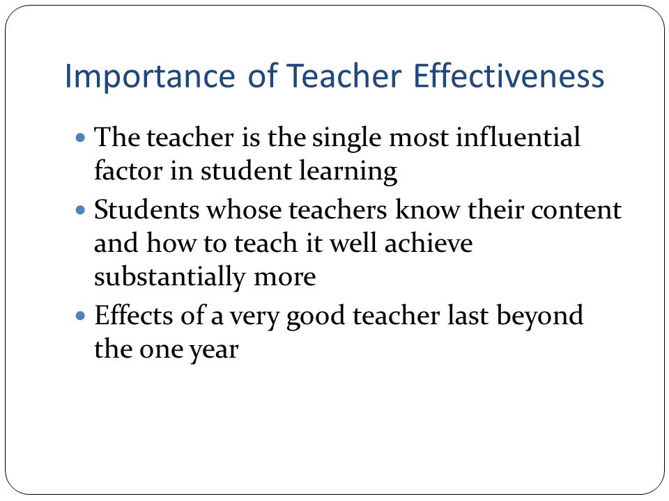 Importance of Teacher Effectiveness The teacher is the single most influential factor in student learning Students whose teachers know their content and how to teach it well achieve substantially more Effects of a very good teacher last beyond the one year