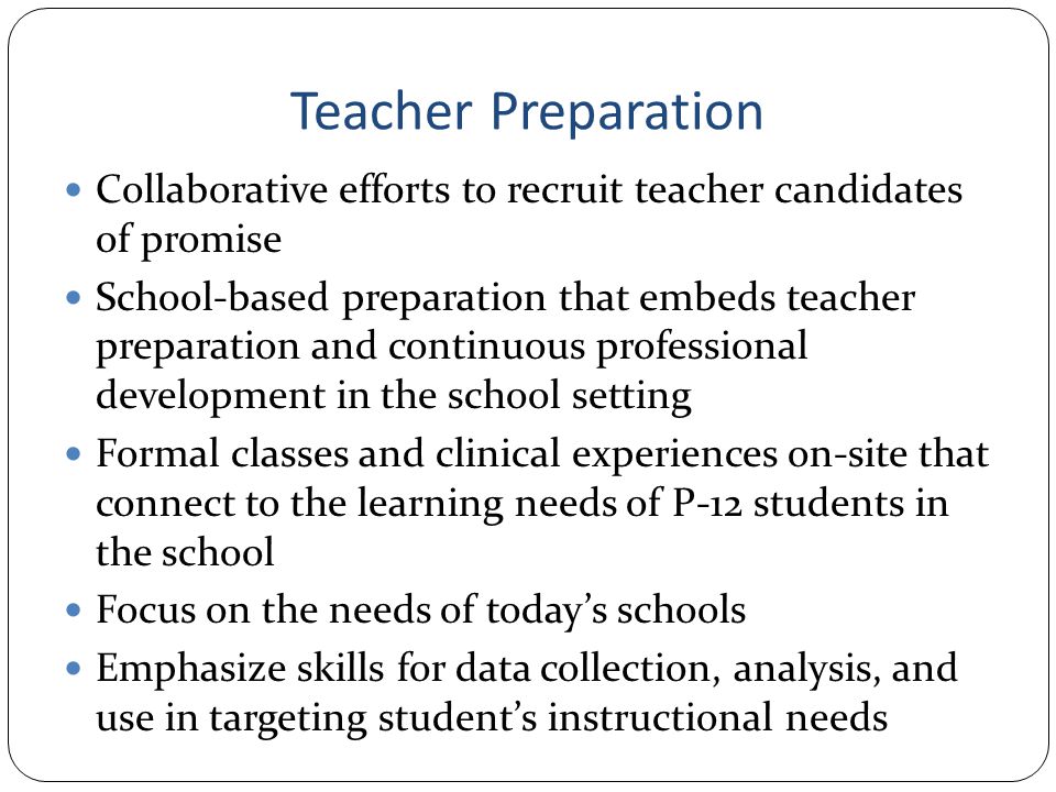 Teacher Preparation Collaborative efforts to recruit teacher candidates of promise School-based preparation that embeds teacher preparation and continuous professional development in the school setting Formal classes and clinical experiences on-site that connect to the learning needs of P-12 students in the school Focus on the needs of today’s schools Emphasize skills for data collection, analysis, and use in targeting student’s instructional needs