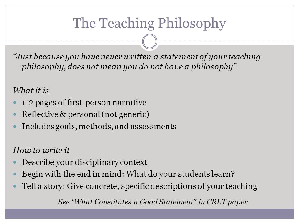 The Teaching Philosophy Just because you have never written a statement of your teaching philosophy, does not mean you do not have a philosophy What it is 1-2 pages of first-person narrative Reflective & personal (not generic) Includes goals, methods, and assessments How to write it Describe your disciplinary context Begin with the end in mind: What do your students learn.