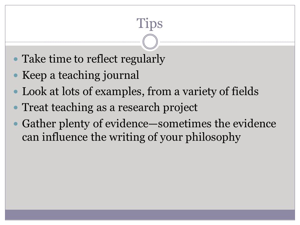 Tips Take time to reflect regularly Keep a teaching journal Look at lots of examples, from a variety of fields Treat teaching as a research project Gather plenty of evidence—sometimes the evidence can influence the writing of your philosophy
