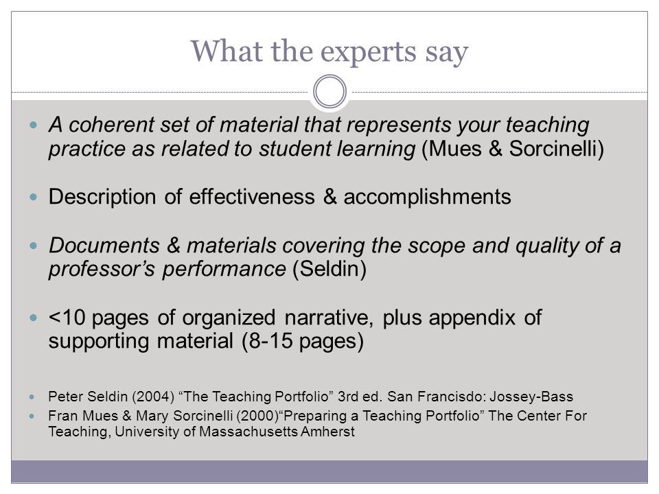 What the experts say A coherent set of material that represents your teaching practice as related to student learning (Mues & Sorcinelli) Description of effectiveness & accomplishments Documents & materials covering the scope and quality of a professor’s performance (Seldin) <10 pages of organized narrative, plus appendix of supporting material (8-15 pages) Peter Seldin (2004) The Teaching Portfolio 3rd ed.
