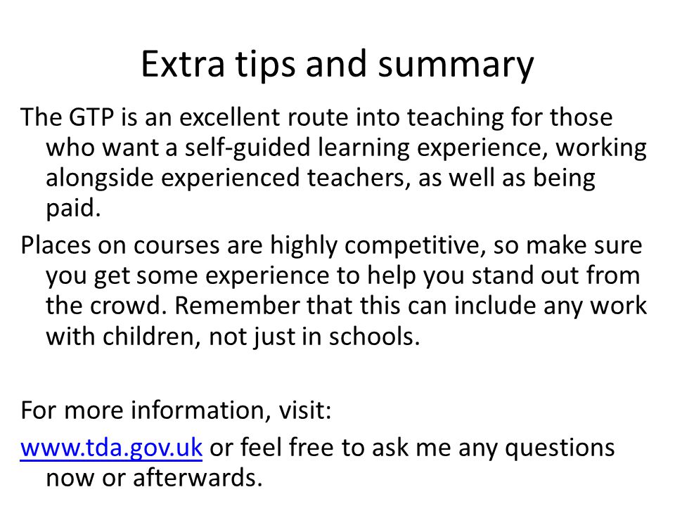 Extra tips and summary The GTP is an excellent route into teaching for those who want a self-guided learning experience, working alongside experienced teachers, as well as being paid.