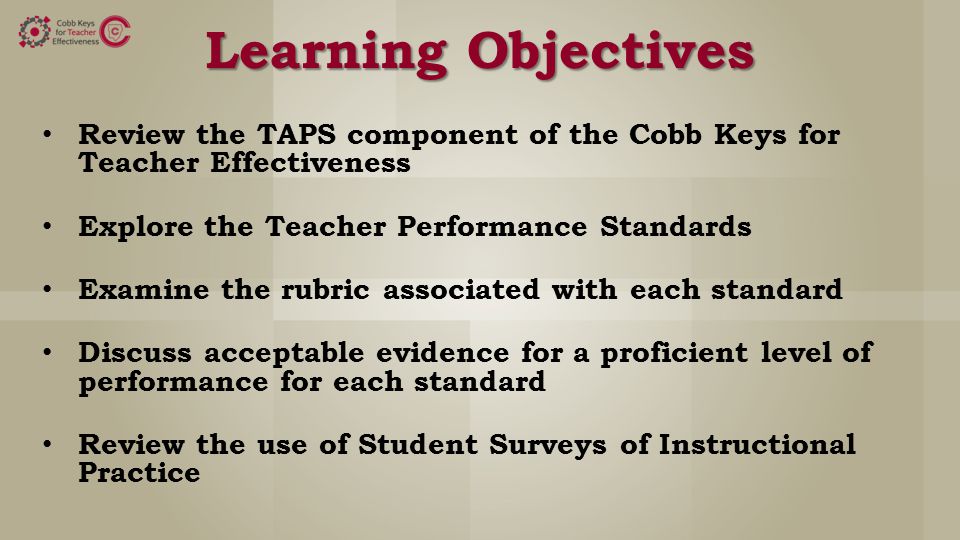 Learning Objectives Review the TAPS component of the Cobb Keys for Teacher Effectiveness Explore the Teacher Performance Standards Examine the rubric associated with each standard Discuss acceptable evidence for a proficient level of performance for each standard Review the use of Student Surveys of Instructional Practice