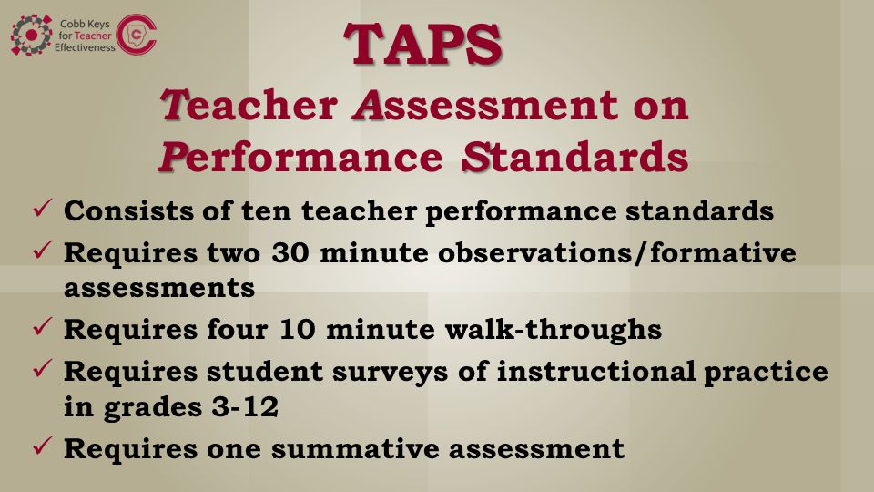 TAPS TA PS TAPS T eacher A ssessment on P erformance S tandards Consists of ten teacher performance standards Requires two 30 minute observations/formative assessments Requires four 10 minute walk-throughs Requires student surveys of instructional practice in grades 3-12 Requires one summative assessment