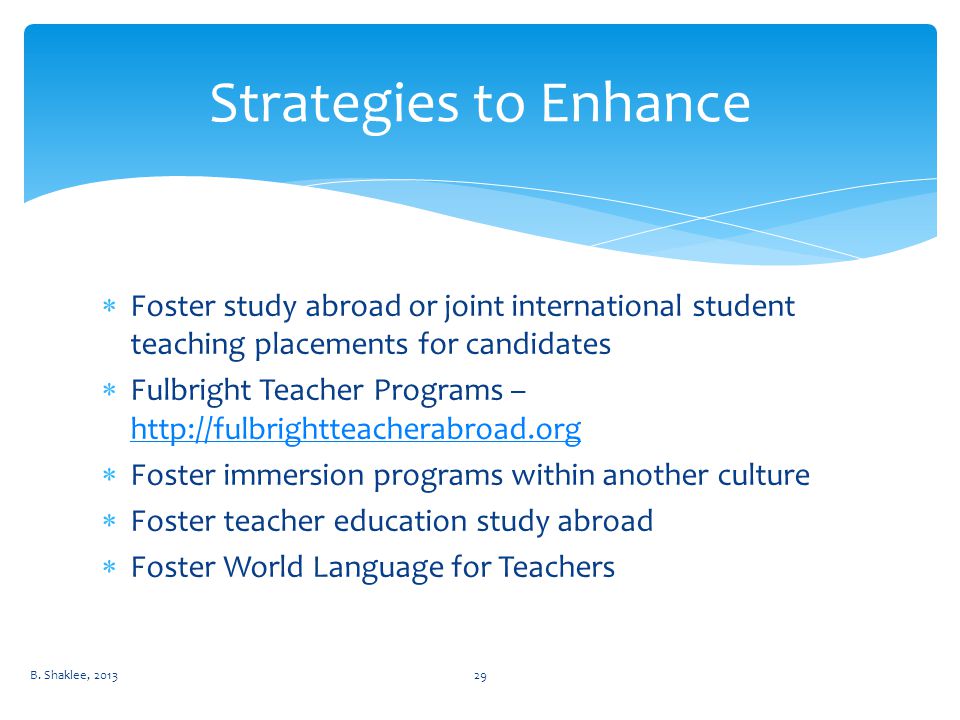  Foster study abroad or joint international student teaching placements for candidates  Fulbright Teacher Programs –      Foster immersion programs within another culture  Foster teacher education study abroad  Foster World Language for Teachers Strategies to Enhance B.