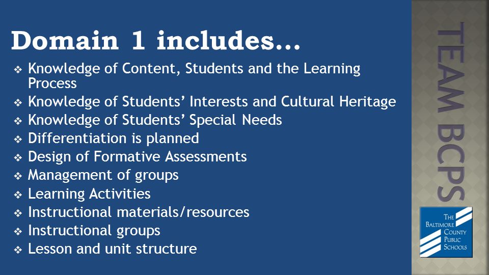 Domain 1 includes…  Knowledge of Content, Students and the Learning Process  Knowledge of Students’ Interests and Cultural Heritage  Knowledge of Students’ Special Needs  Differentiation is planned  Design of Formative Assessments  Management of groups  Learning Activities  Instructional materials/resources  Instructional groups  Lesson and unit structure