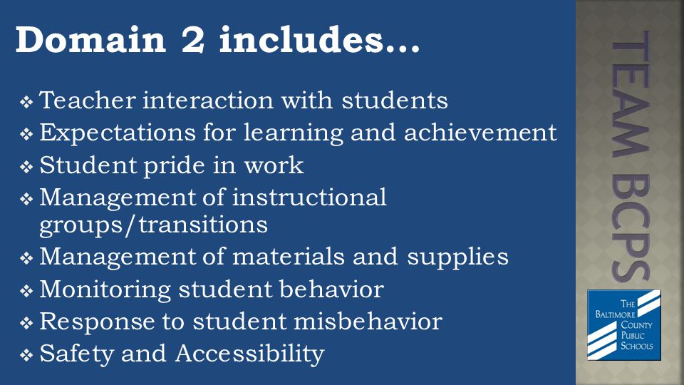 Domain 2 includes…  Teacher interaction with students  Expectations for learning and achievement  Student pride in work  Management of instructional groups/transitions  Management of materials and supplies  Monitoring student behavior  Response to student misbehavior  Safety and Accessibility