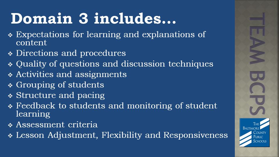 Domain 3 includes…  Expectations for learning and explanations of content  Directions and procedures  Quality of questions and discussion techniques  Activities and assignments  Grouping of students  Structure and pacing  Feedback to students and monitoring of student learning  Assessment criteria  Lesson Adjustment, Flexibility and Responsiveness