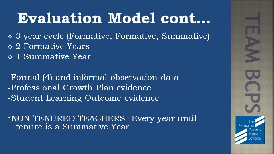 Evaluation Model cont…  3 year cycle (Formative, Formative, Summative)  2 Formative Years  1 Summative Year -Formal (4) and informal observation data -Professional Growth Plan evidence -Student Learning Outcome evidence *NON TENURED TEACHERS- Every year until tenure is a Summative Year