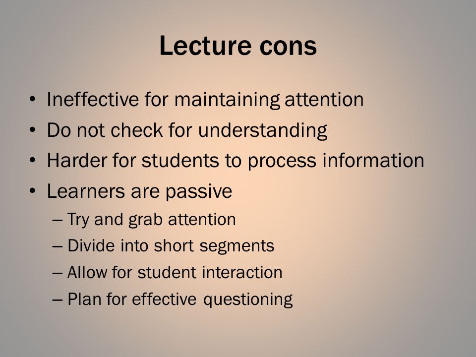 Lecture cons Ineffective for maintaining attention Do not check for understanding Harder for students to process information Learners are passive – Try and grab attention – Divide into short segments – Allow for student interaction – Plan for effective questioning