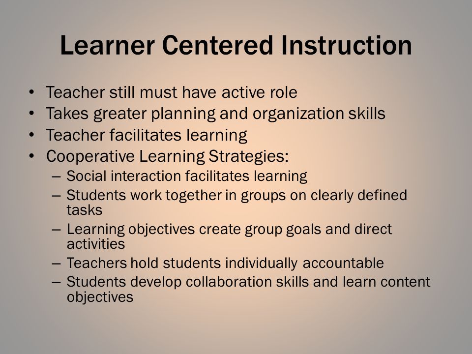 Learner Centered Instruction Teacher still must have active role Takes greater planning and organization skills Teacher facilitates learning Cooperative Learning Strategies: – Social interaction facilitates learning – Students work together in groups on clearly defined tasks – Learning objectives create group goals and direct activities – Teachers hold students individually accountable – Students develop collaboration skills and learn content objectives
