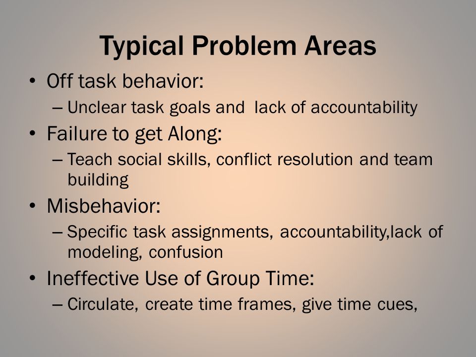 Typical Problem Areas Off task behavior: – Unclear task goals and lack of accountability Failure to get Along: – Teach social skills, conflict resolution and team building Misbehavior: – Specific task assignments, accountability,lack of modeling, confusion Ineffective Use of Group Time: – Circulate, create time frames, give time cues,