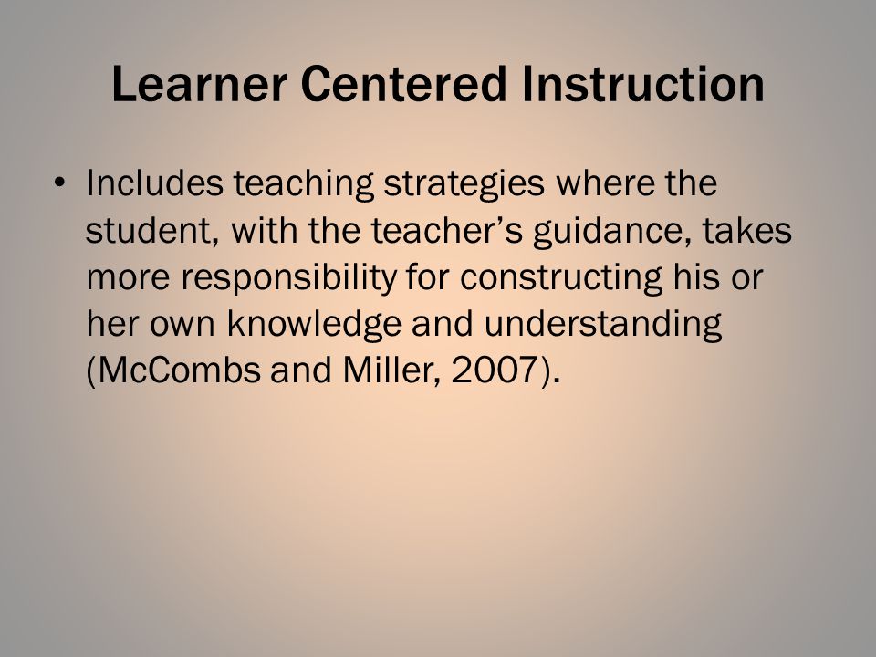 Learner Centered Instruction Includes teaching strategies where the student, with the teacher’s guidance, takes more responsibility for constructing his or her own knowledge and understanding (McCombs and Miller, 2007).