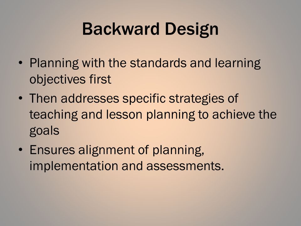 Backward Design Planning with the standards and learning objectives first Then addresses specific strategies of teaching and lesson planning to achieve the goals Ensures alignment of planning, implementation and assessments.