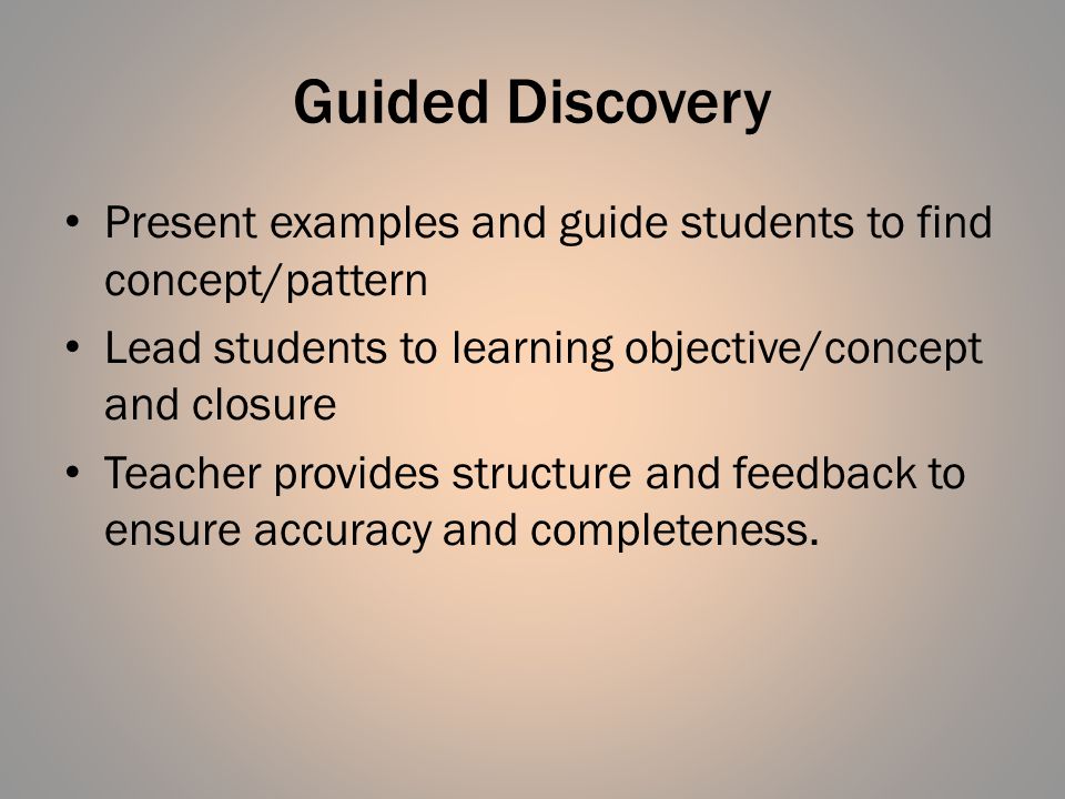 Guided Discovery Present examples and guide students to find concept/pattern Lead students to learning objective/concept and closure Teacher provides structure and feedback to ensure accuracy and completeness.