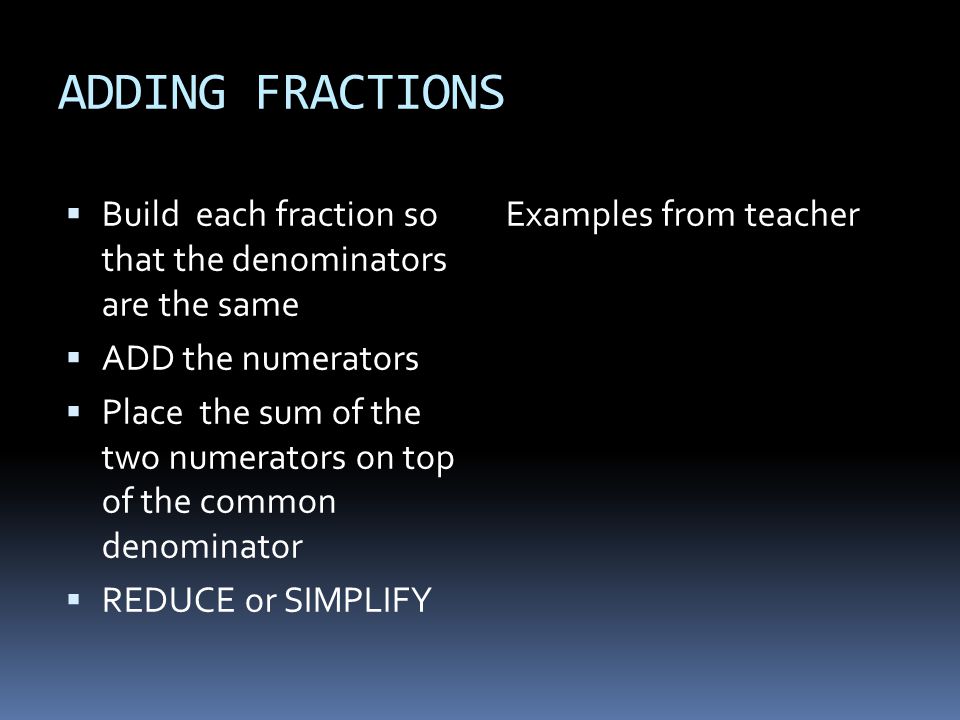 ADDING FRACTIONS  Build each fraction so that the denominators are the same  ADD the numerators  Place the sum of the two numerators on top of the common denominator  REDUCE or SIMPLIFY Examples from teacher