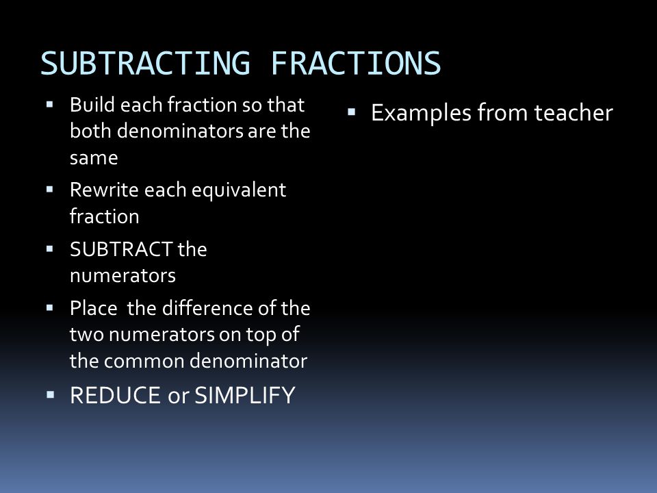 SUBTRACTING FRACTIONS  Build each fraction so that both denominators are the same  Rewrite each equivalent fraction  SUBTRACT the numerators  Place the difference of the two numerators on top of the common denominator  REDUCE or SIMPLIFY  Examples from teacher