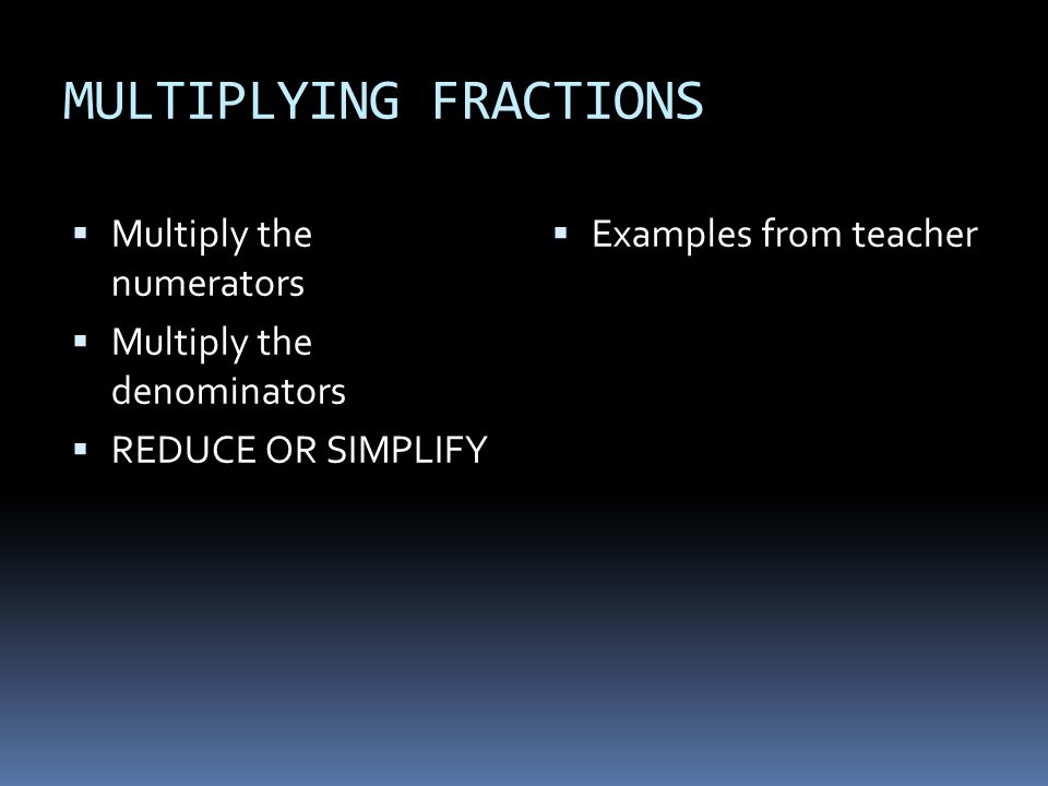 MULTIPLYING FRACTIONS  Multiply the numerators  Multiply the denominators  REDUCE OR SIMPLIFY  Examples from teacher