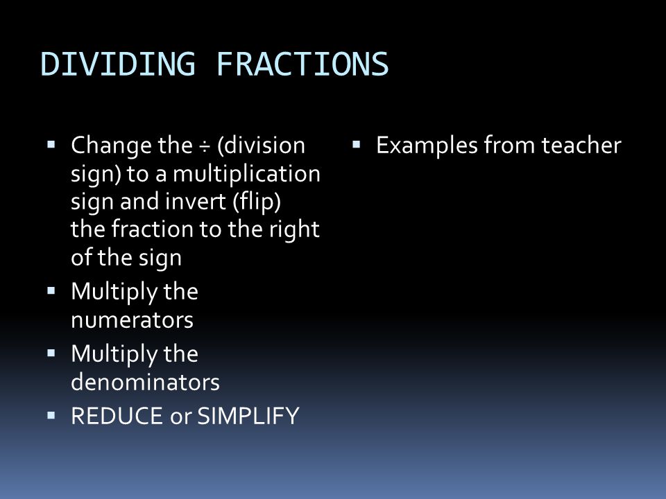 DIVIDING FRACTIONS  Change the ÷ (division sign) to a multiplication sign and invert (flip) the fraction to the right of the sign  Multiply the numerators  Multiply the denominators  REDUCE or SIMPLIFY  Examples from teacher