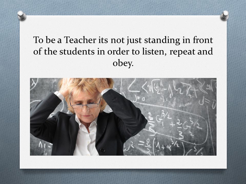 To be a Teacher its not just standing in front of the students in order to listen, repeat and obey.