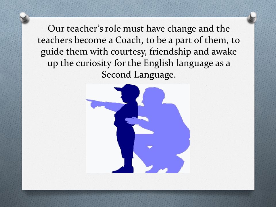 Our teacher’s role must have change and the teachers become a Coach, to be a part of them, to guide them with courtesy, friendship and awake up the curiosity for the English language as a Second Language.