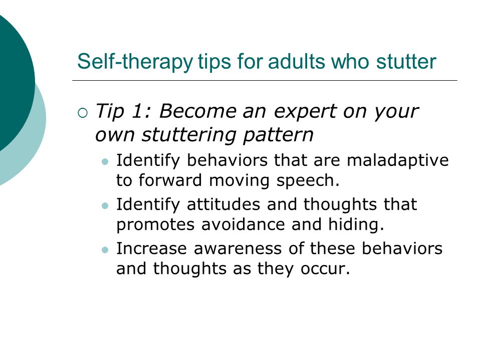 Self-therapy tips for adults who stutter  Tip 1: Become an expert on your own stuttering pattern Identify behaviors that are maladaptive to forward moving speech.
