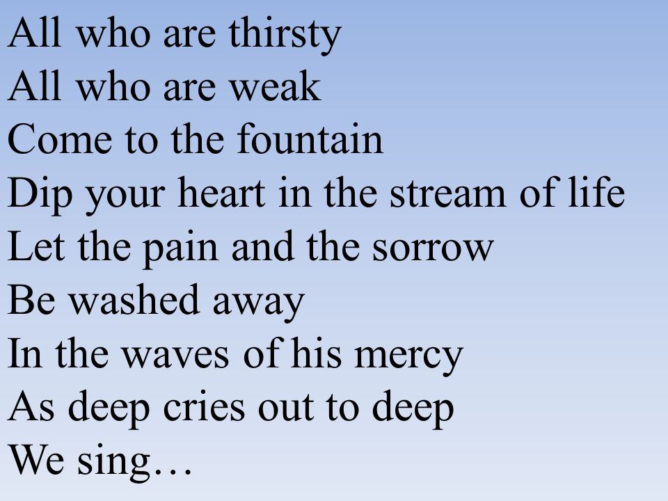 All who are thirsty All who are weak Come to the fountain Dip your heart in the stream of life Let the pain and the sorrow Be washed away In the waves of his mercy As deep cries out to deep We sing…