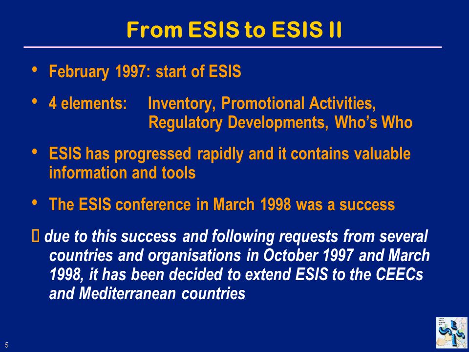 5 From ESIS to ESIS II February 1997: start of ESIS 4 elements: Inventory, Promotional Activities, Regulatory Developments, Who’s Who ESIS has progressed rapidly and it contains valuable information and tools The ESIS conference in March 1998 was a success  due to this success and following requests from several countries and organisations in October 1997 and March 1998, it has been decided to extend ESIS to the CEECs and Mediterranean countries
