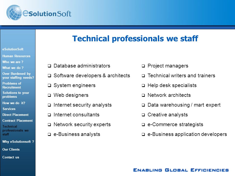 Technical professionals we staff  Database administrators  Software developers & architects  System engineers  Web designers  Internet security analysts  Internet consultants  e-Business application developers  e-Commerce strategists  Project managers  Technical writers and trainers  Help desk specialists  Network architects  Data warehousing / mart expert  Creative analysts  Network security experts  e-Business analysts eSolutionSoft Human Resources Who we are .