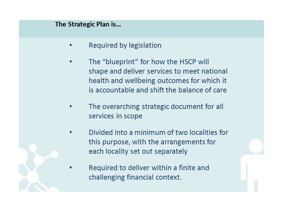 Required by legislation The blueprint for how the HSCP will shape and deliver services to meet national health and wellbeing outcomes for which it is accountable and shift the balance of care The overarching strategic document for all services in scope Divided into a minimum of two localities for this purpose, with the arrangements for each locality set out separately Required to deliver within a finite and challenging financial context.