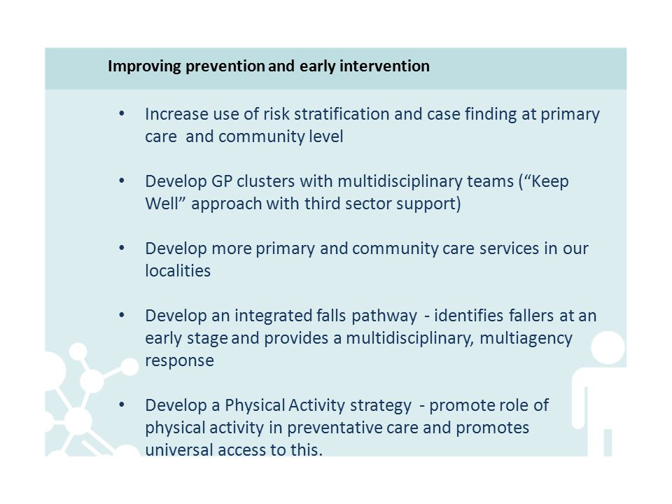 Improving prevention and early intervention Increase use of risk stratification and case finding at primary care and community level Develop GP clusters with multidisciplinary teams ( Keep Well approach with third sector support) Develop more primary and community care services in our localities Develop an integrated falls pathway - identifies fallers at an early stage and provides a multidisciplinary, multiagency response Develop a Physical Activity strategy - promote role of physical activity in preventative care and promotes universal access to this.