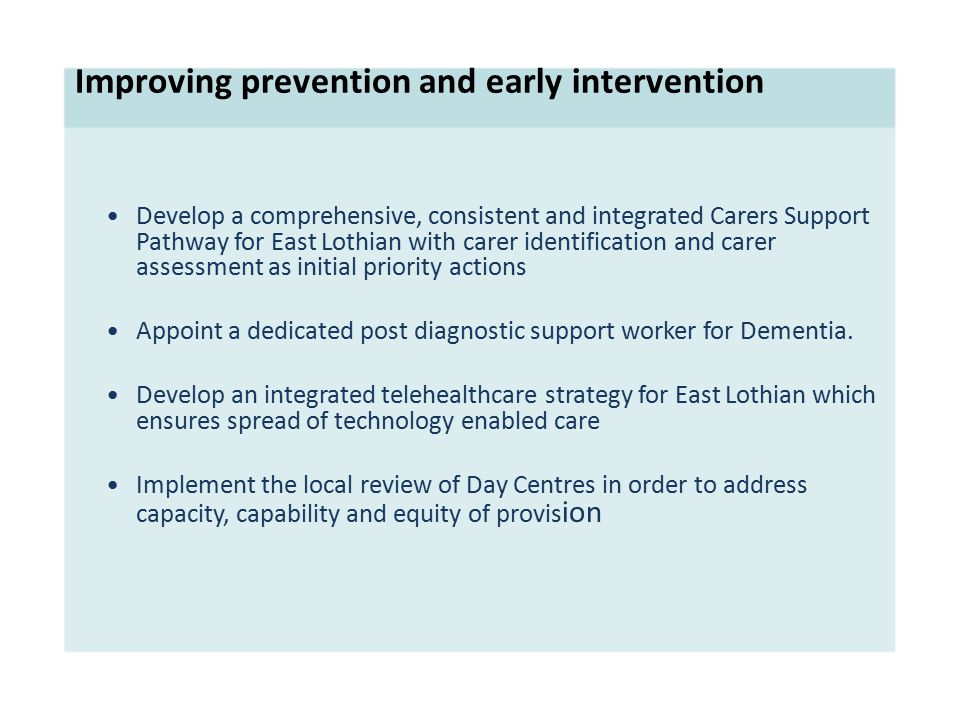Improving prevention and early intervention Develop a comprehensive, consistent and integrated Carers Support Pathway for East Lothian with carer identification and carer assessment as initial priority actions Appoint a dedicated post diagnostic support worker for Dementia.