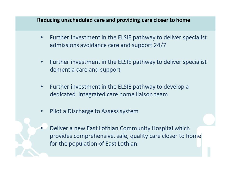 Reducing unscheduled care and providing care closer to home Further investment in the ELSIE pathway to deliver specialist admissions avoidance care and support 24/7 Further investment in the ELSIE pathway to deliver specialist dementia care and support Further investment in the ELSIE pathway to develop a dedicated integrated care home liaison team Pilot a Discharge to Assess system Deliver a new East Lothian Community Hospital which provides comprehensive, safe, quality care closer to home for the population of East Lothian.