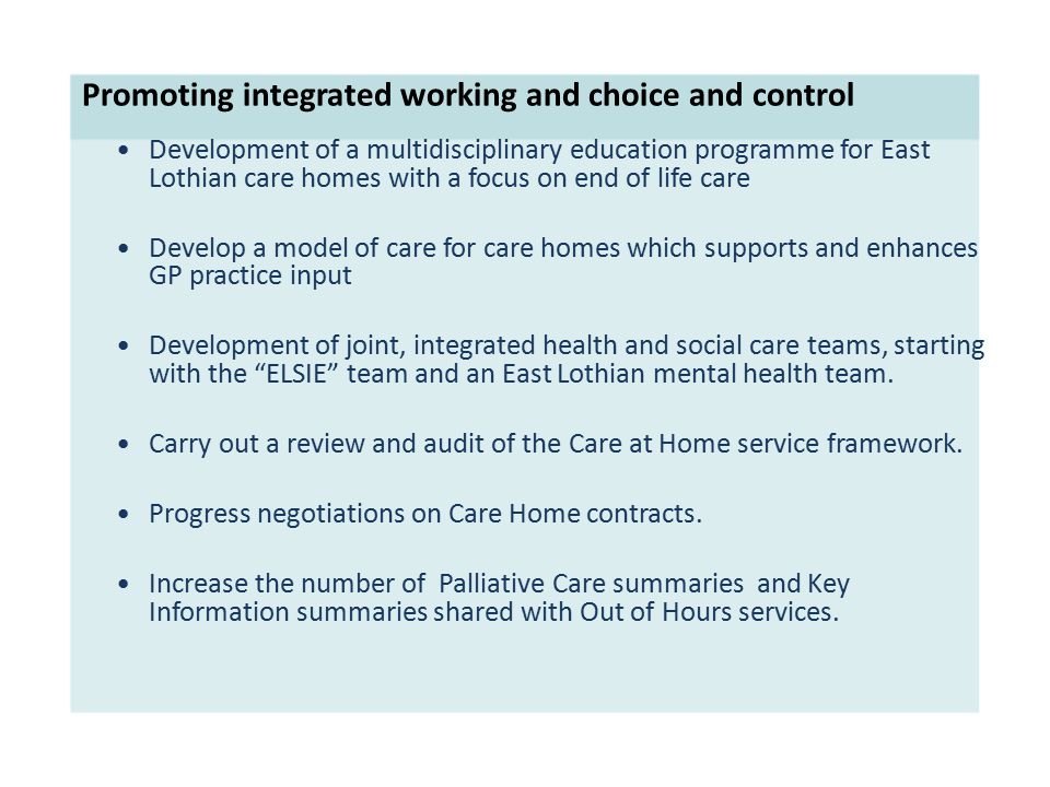 Promoting integrated working and choice and control Development of a multidisciplinary education programme for East Lothian care homes with a focus on end of life care Develop a model of care for care homes which supports and enhances GP practice input Development of joint, integrated health and social care teams, starting with the ELSIE team and an East Lothian mental health team.