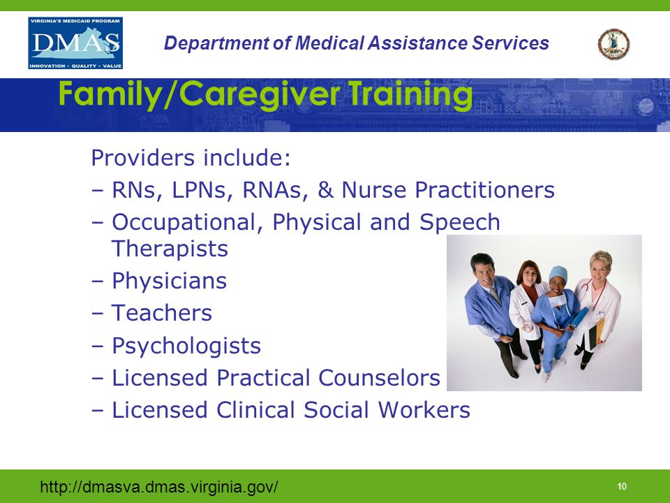 9 Department of Medical Assistance Services Family/Caregiver Training Provider Qualifications Providers must: Have demonstrated experience or knowledge of the training topic Have the appropriate licensure or certification for their field.